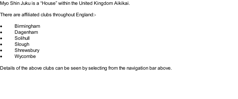 Myo Shin Juku is a “House” within the United Kingdom Aikikai.  There are affiliated clubs throughout England:-  Birmingham Dagenham Solihull Slough Shrewsbury Wycombe  Details of the above clubs can be seen by selecting from the navigation bar above.